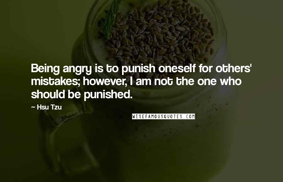 Hsu Tzu Quotes: Being angry is to punish oneself for others' mistakes; however, I am not the one who should be punished.