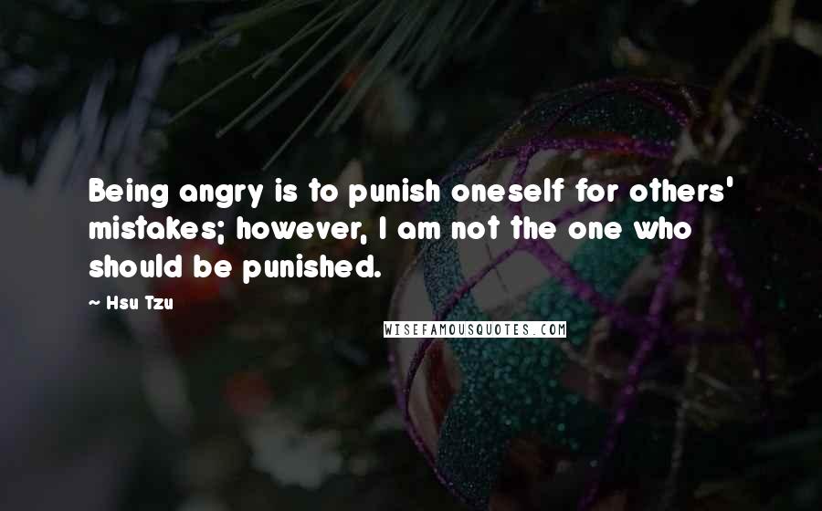 Hsu Tzu Quotes: Being angry is to punish oneself for others' mistakes; however, I am not the one who should be punished.