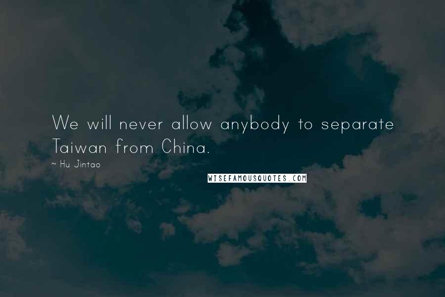 Hu Jintao Quotes: We will never allow anybody to separate Taiwan from China.