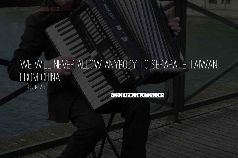 Hu Jintao Quotes: We will never allow anybody to separate Taiwan from China.