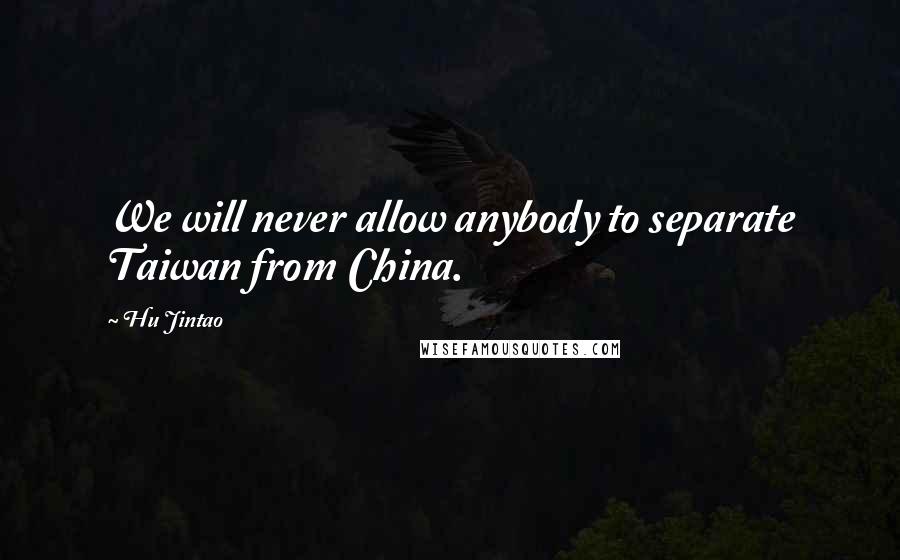 Hu Jintao Quotes: We will never allow anybody to separate Taiwan from China.