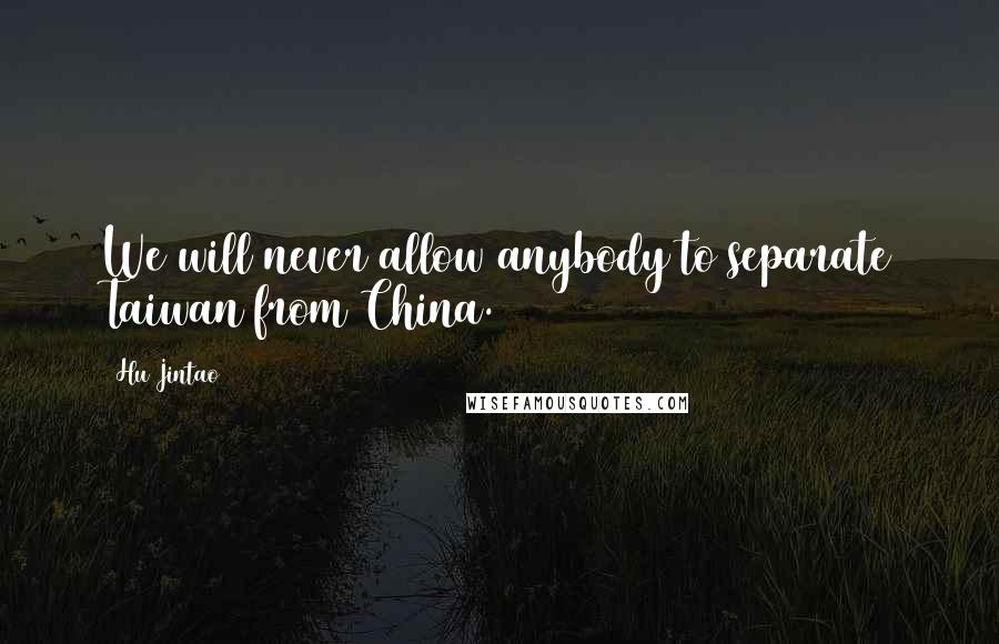 Hu Jintao Quotes: We will never allow anybody to separate Taiwan from China.