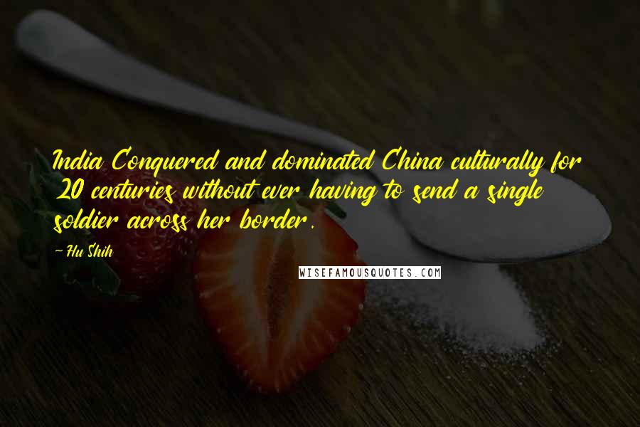 Hu Shih Quotes: India Conquered and dominated China culturally for 20 centuries without ever having to send a single soldier across her border.