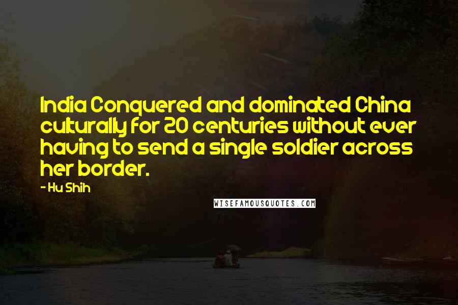 Hu Shih Quotes: India Conquered and dominated China culturally for 20 centuries without ever having to send a single soldier across her border.