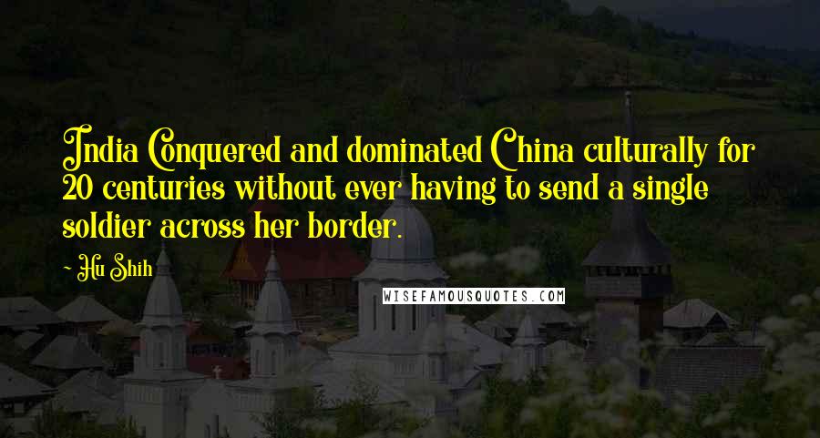 Hu Shih Quotes: India Conquered and dominated China culturally for 20 centuries without ever having to send a single soldier across her border.