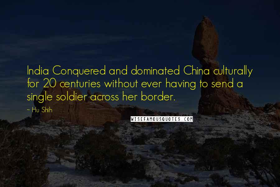 Hu Shih Quotes: India Conquered and dominated China culturally for 20 centuries without ever having to send a single soldier across her border.