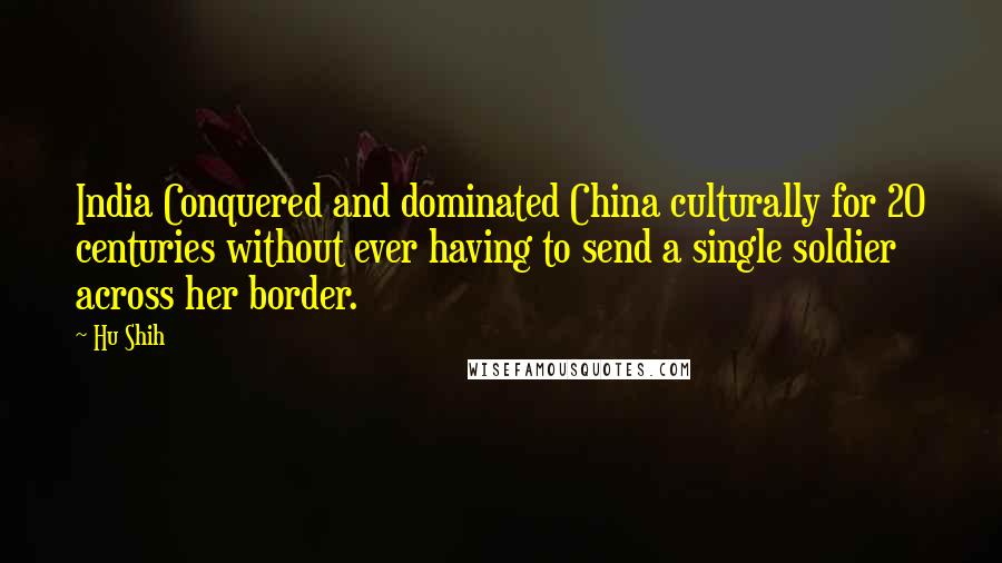 Hu Shih Quotes: India Conquered and dominated China culturally for 20 centuries without ever having to send a single soldier across her border.