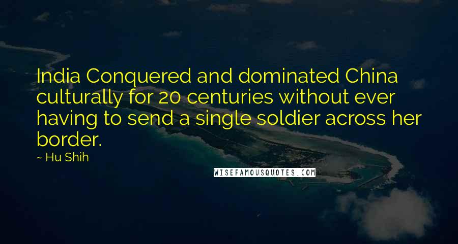 Hu Shih Quotes: India Conquered and dominated China culturally for 20 centuries without ever having to send a single soldier across her border.