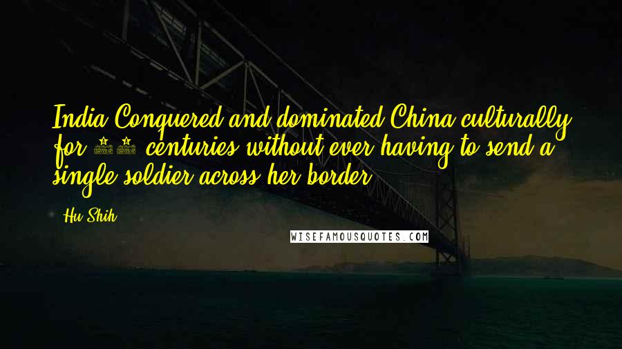 Hu Shih Quotes: India Conquered and dominated China culturally for 20 centuries without ever having to send a single soldier across her border.