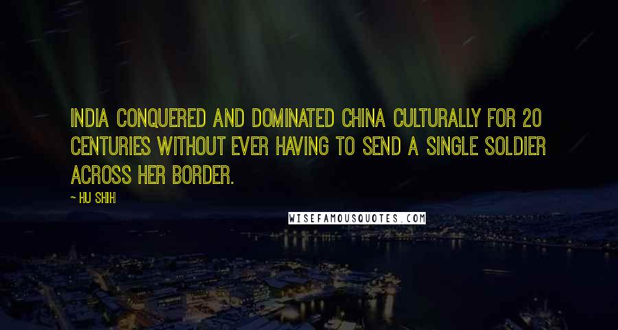 Hu Shih Quotes: India Conquered and dominated China culturally for 20 centuries without ever having to send a single soldier across her border.
