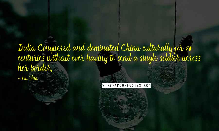 Hu Shih Quotes: India Conquered and dominated China culturally for 20 centuries without ever having to send a single soldier across her border.