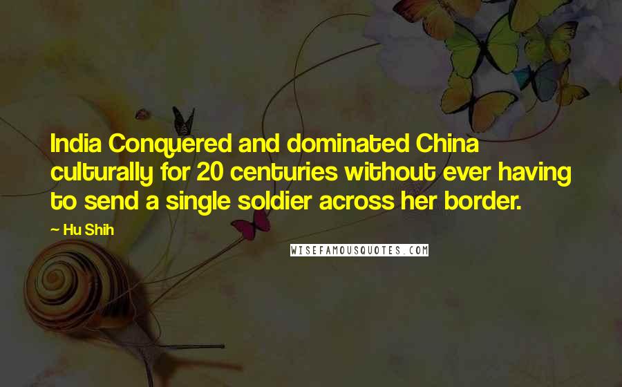 Hu Shih Quotes: India Conquered and dominated China culturally for 20 centuries without ever having to send a single soldier across her border.