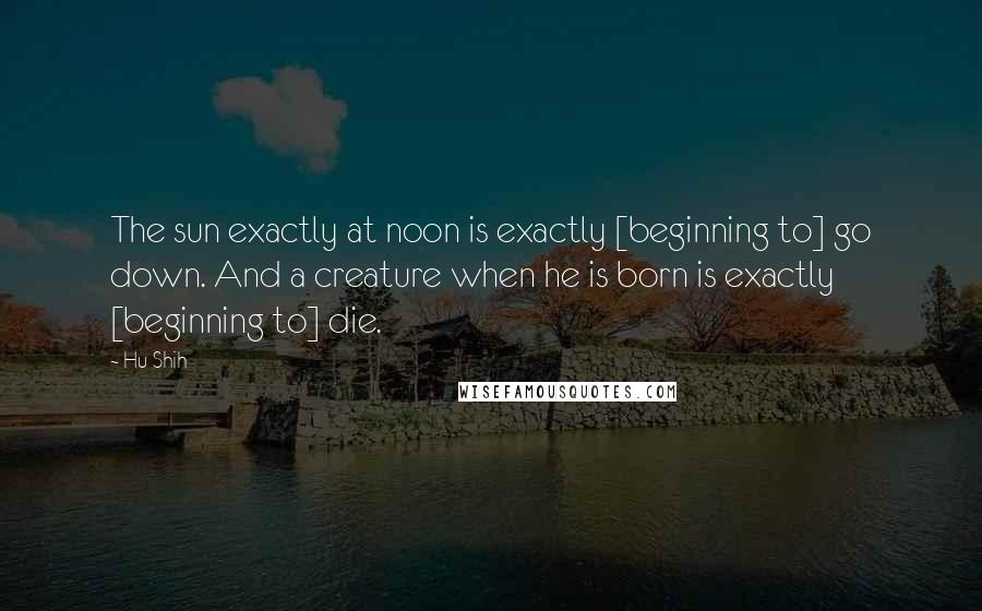 Hu Shih Quotes: The sun exactly at noon is exactly [beginning to] go down. And a creature when he is born is exactly [beginning to] die.