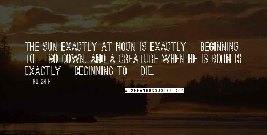 Hu Shih Quotes: The sun exactly at noon is exactly [beginning to] go down. And a creature when he is born is exactly [beginning to] die.