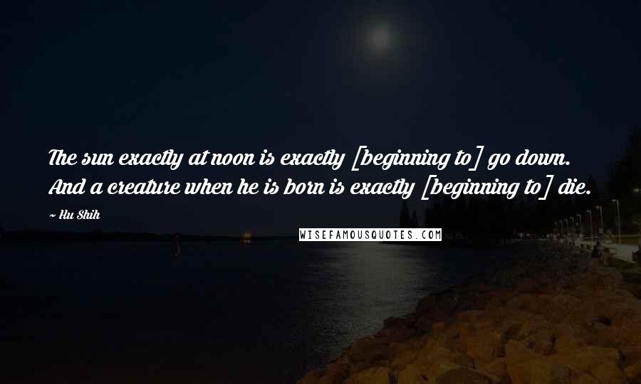 Hu Shih Quotes: The sun exactly at noon is exactly [beginning to] go down. And a creature when he is born is exactly [beginning to] die.