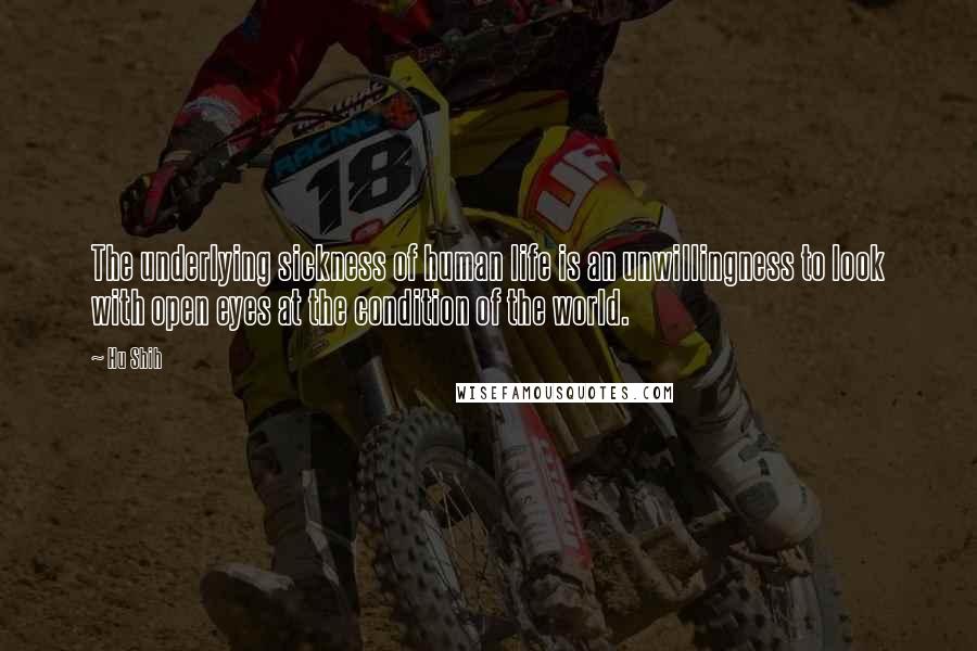 Hu Shih Quotes: The underlying sickness of human life is an unwillingness to look with open eyes at the condition of the world.