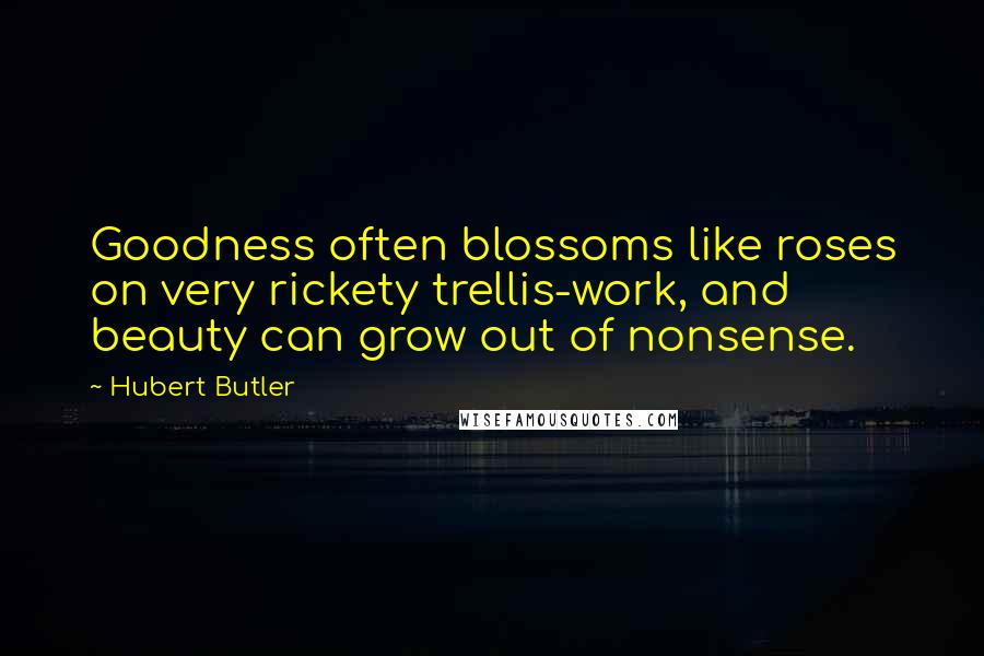 Hubert Butler Quotes: Goodness often blossoms like roses on very rickety trellis-work, and beauty can grow out of nonsense.