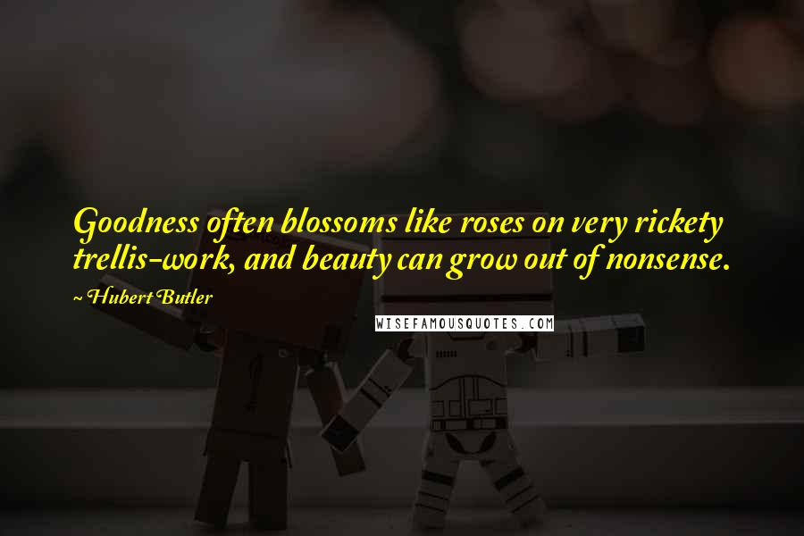 Hubert Butler Quotes: Goodness often blossoms like roses on very rickety trellis-work, and beauty can grow out of nonsense.