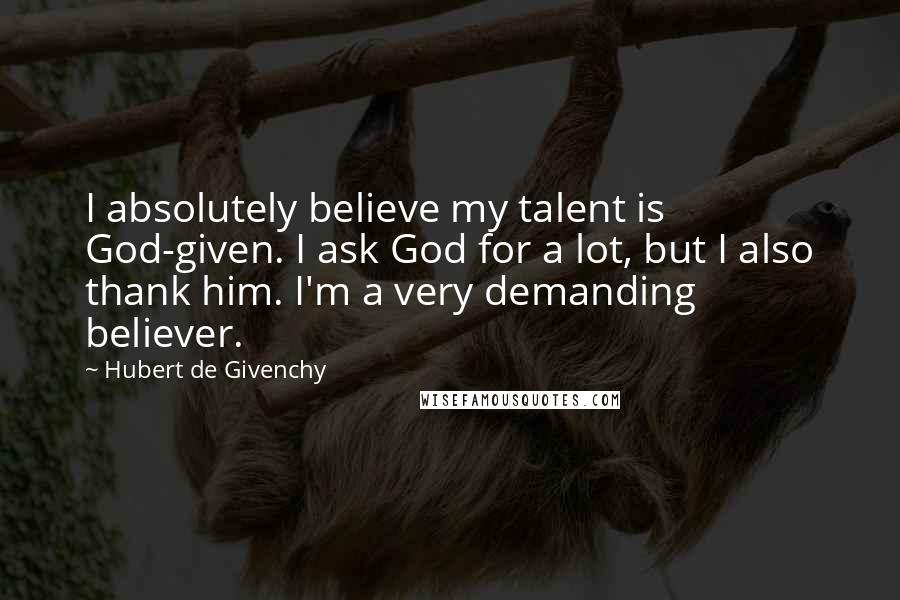 Hubert De Givenchy Quotes: I absolutely believe my talent is God-given. I ask God for a lot, but I also thank him. I'm a very demanding believer.