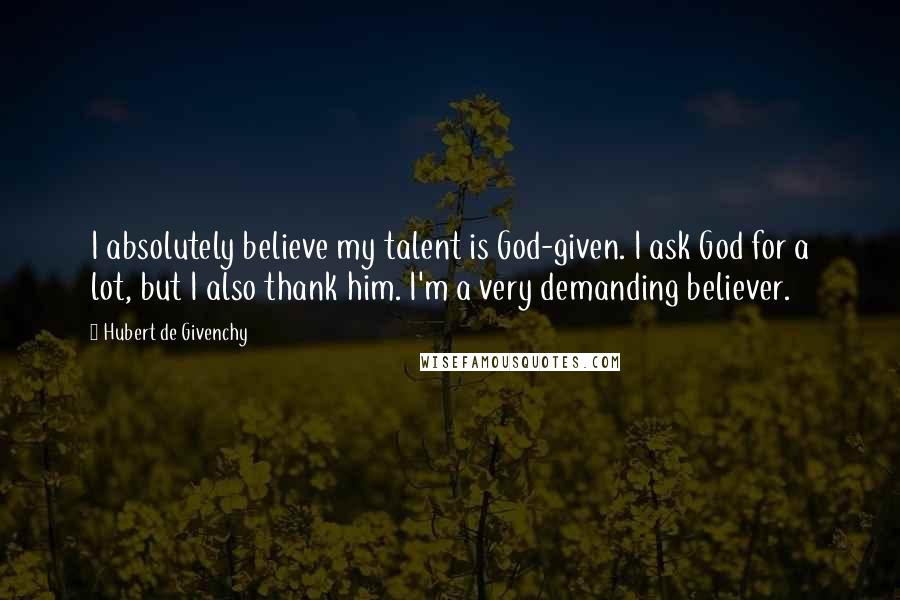 Hubert De Givenchy Quotes: I absolutely believe my talent is God-given. I ask God for a lot, but I also thank him. I'm a very demanding believer.