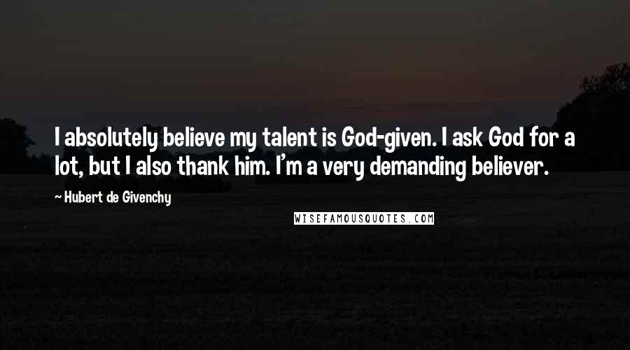 Hubert De Givenchy Quotes: I absolutely believe my talent is God-given. I ask God for a lot, but I also thank him. I'm a very demanding believer.