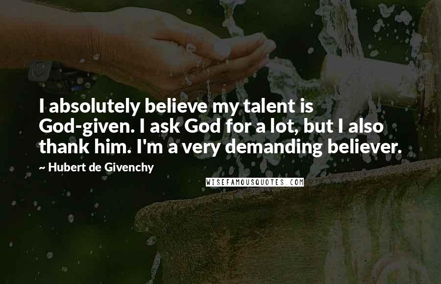 Hubert De Givenchy Quotes: I absolutely believe my talent is God-given. I ask God for a lot, but I also thank him. I'm a very demanding believer.