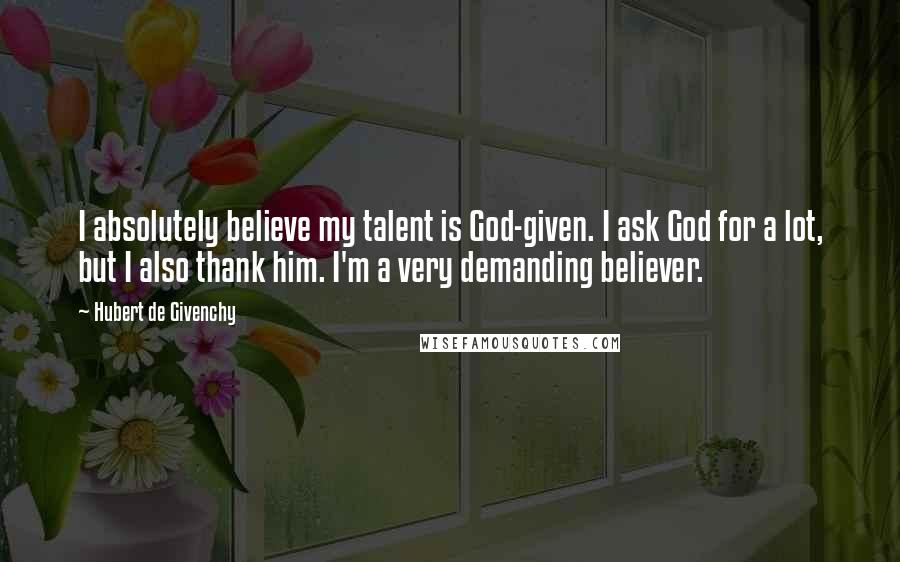 Hubert De Givenchy Quotes: I absolutely believe my talent is God-given. I ask God for a lot, but I also thank him. I'm a very demanding believer.