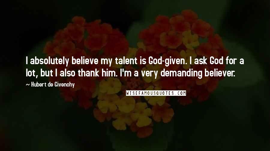 Hubert De Givenchy Quotes: I absolutely believe my talent is God-given. I ask God for a lot, but I also thank him. I'm a very demanding believer.