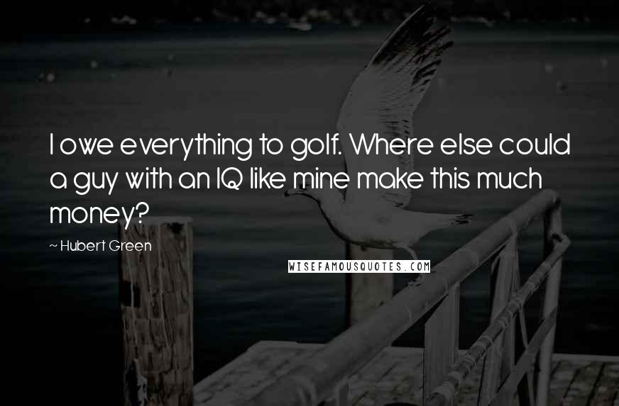 Hubert Green Quotes: I owe everything to golf. Where else could a guy with an IQ like mine make this much money?