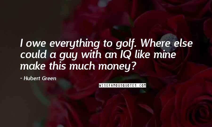 Hubert Green Quotes: I owe everything to golf. Where else could a guy with an IQ like mine make this much money?