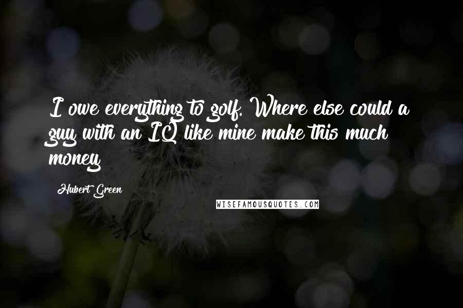 Hubert Green Quotes: I owe everything to golf. Where else could a guy with an IQ like mine make this much money?