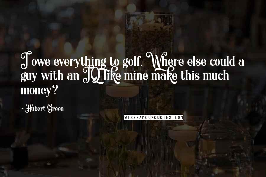 Hubert Green Quotes: I owe everything to golf. Where else could a guy with an IQ like mine make this much money?