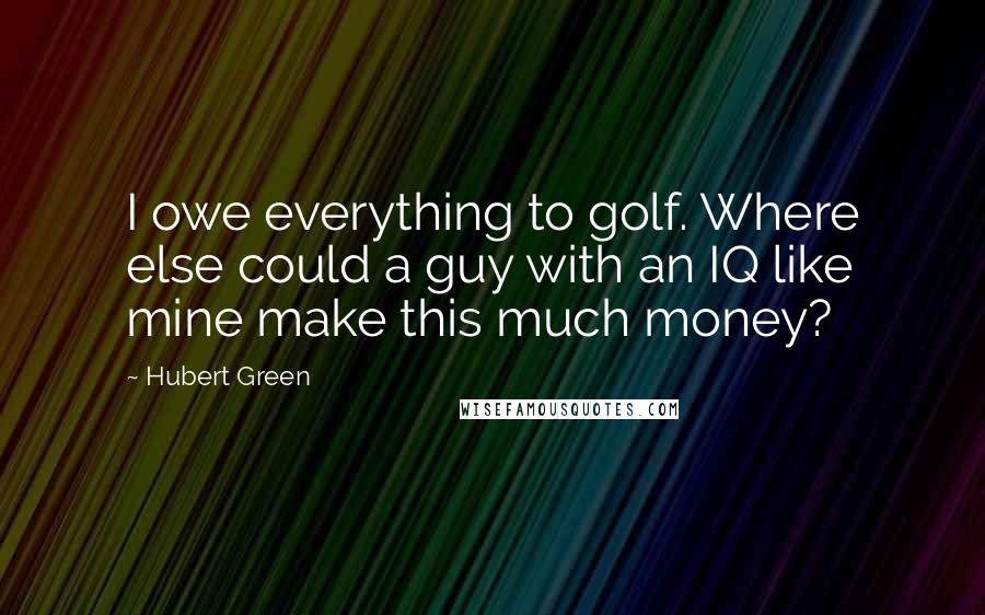 Hubert Green Quotes: I owe everything to golf. Where else could a guy with an IQ like mine make this much money?