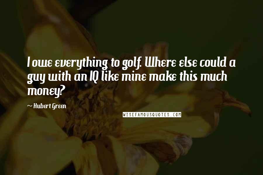 Hubert Green Quotes: I owe everything to golf. Where else could a guy with an IQ like mine make this much money?