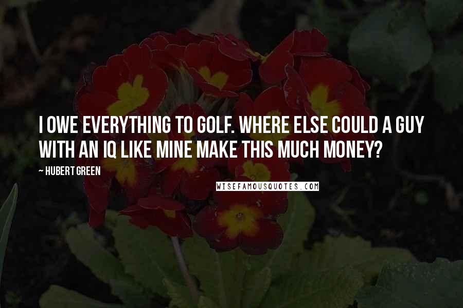 Hubert Green Quotes: I owe everything to golf. Where else could a guy with an IQ like mine make this much money?