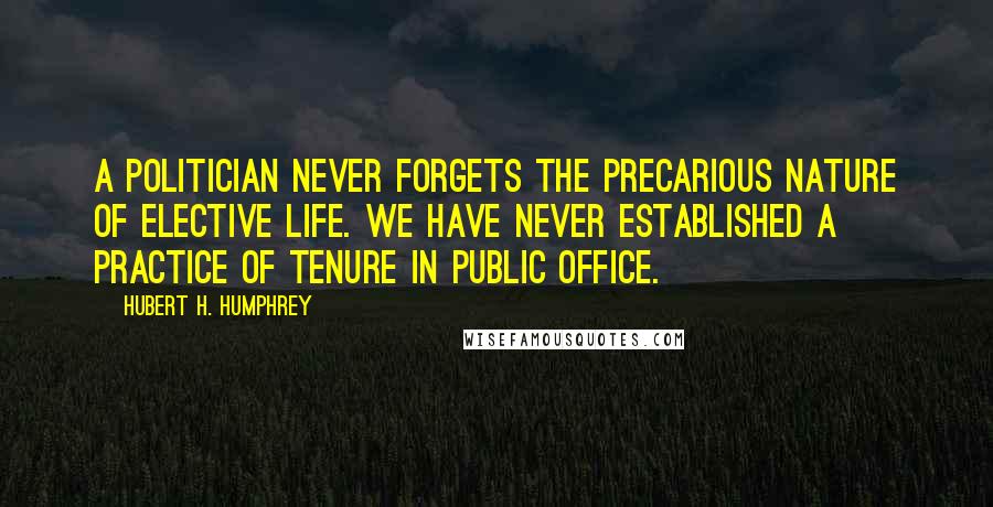 Hubert H. Humphrey Quotes: A politician never forgets the precarious nature of elective life. We have never established a practice of tenure in public office.
