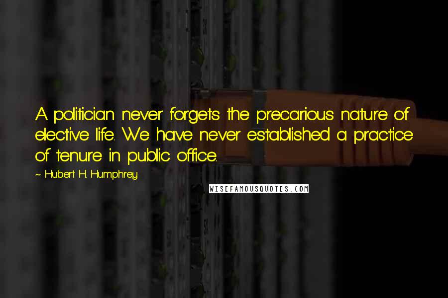 Hubert H. Humphrey Quotes: A politician never forgets the precarious nature of elective life. We have never established a practice of tenure in public office.