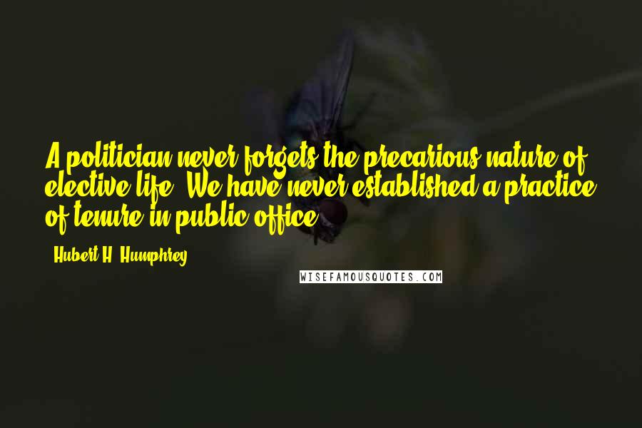 Hubert H. Humphrey Quotes: A politician never forgets the precarious nature of elective life. We have never established a practice of tenure in public office.