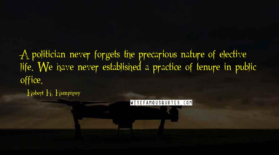 Hubert H. Humphrey Quotes: A politician never forgets the precarious nature of elective life. We have never established a practice of tenure in public office.