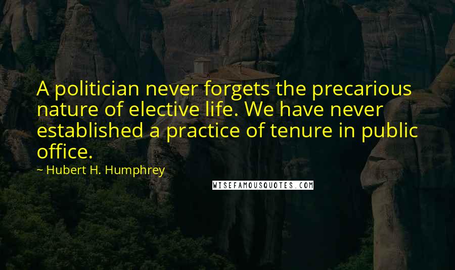 Hubert H. Humphrey Quotes: A politician never forgets the precarious nature of elective life. We have never established a practice of tenure in public office.