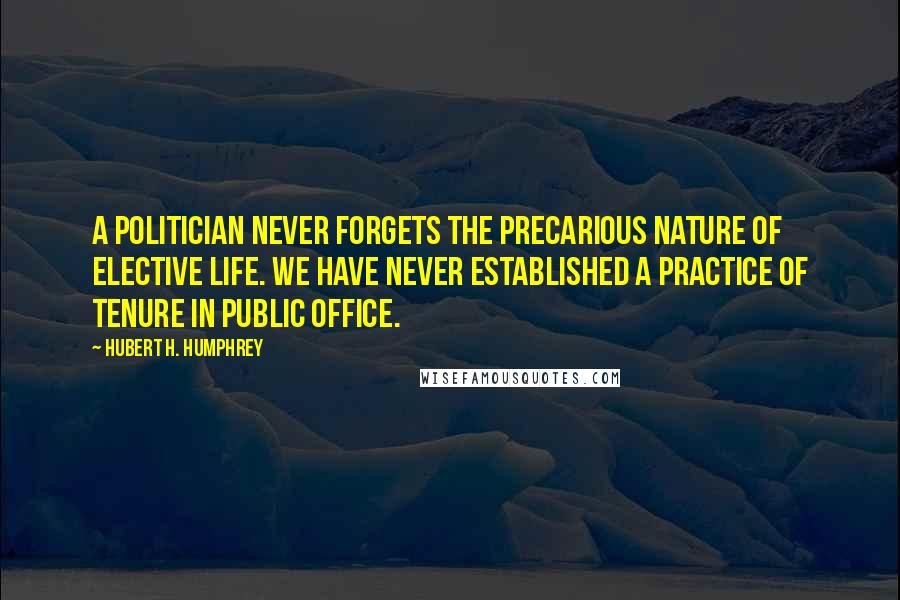 Hubert H. Humphrey Quotes: A politician never forgets the precarious nature of elective life. We have never established a practice of tenure in public office.