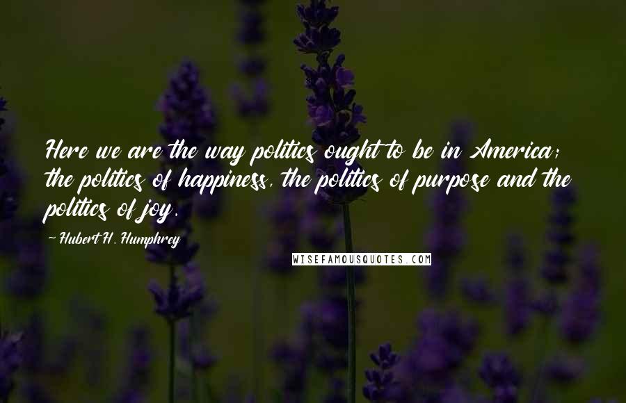 Hubert H. Humphrey Quotes: Here we are the way politics ought to be in America; the politics of happiness, the politics of purpose and the politics of joy.