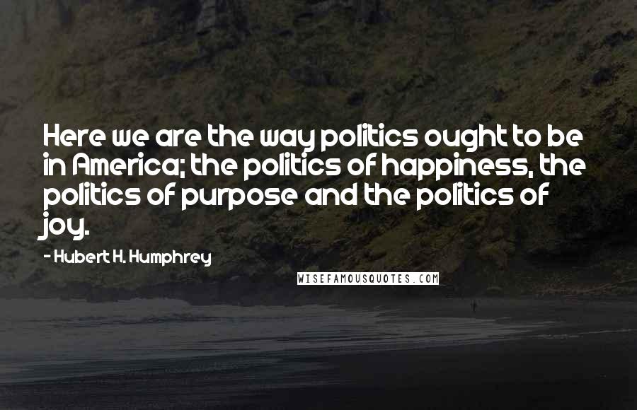 Hubert H. Humphrey Quotes: Here we are the way politics ought to be in America; the politics of happiness, the politics of purpose and the politics of joy.