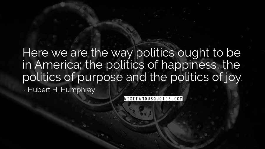 Hubert H. Humphrey Quotes: Here we are the way politics ought to be in America; the politics of happiness, the politics of purpose and the politics of joy.