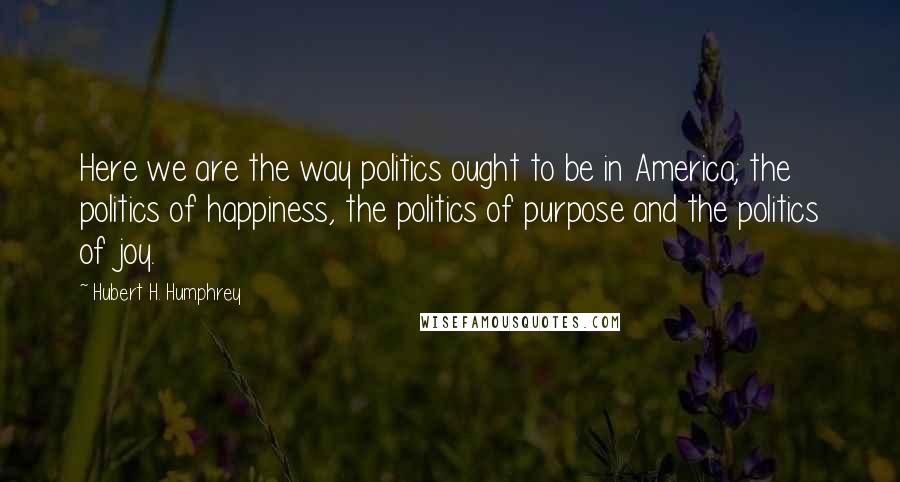 Hubert H. Humphrey Quotes: Here we are the way politics ought to be in America; the politics of happiness, the politics of purpose and the politics of joy.