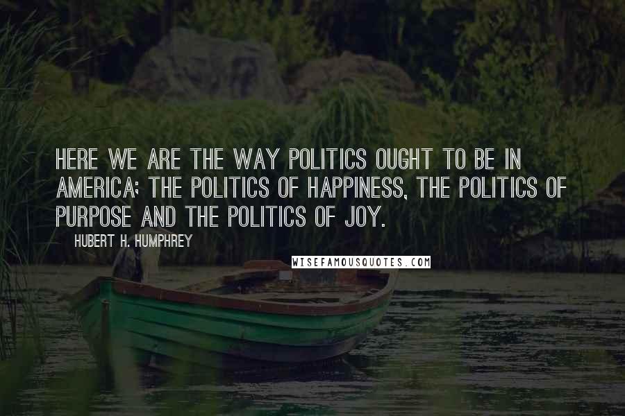 Hubert H. Humphrey Quotes: Here we are the way politics ought to be in America; the politics of happiness, the politics of purpose and the politics of joy.