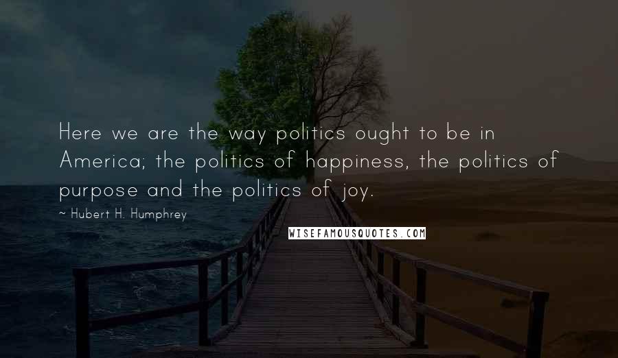 Hubert H. Humphrey Quotes: Here we are the way politics ought to be in America; the politics of happiness, the politics of purpose and the politics of joy.