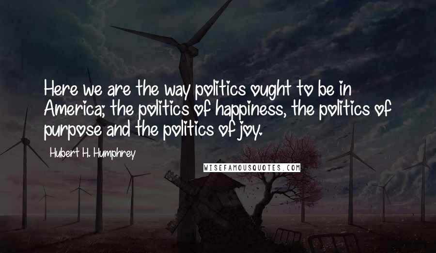 Hubert H. Humphrey Quotes: Here we are the way politics ought to be in America; the politics of happiness, the politics of purpose and the politics of joy.