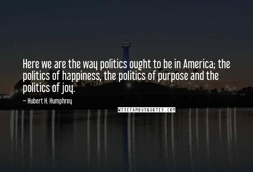 Hubert H. Humphrey Quotes: Here we are the way politics ought to be in America; the politics of happiness, the politics of purpose and the politics of joy.