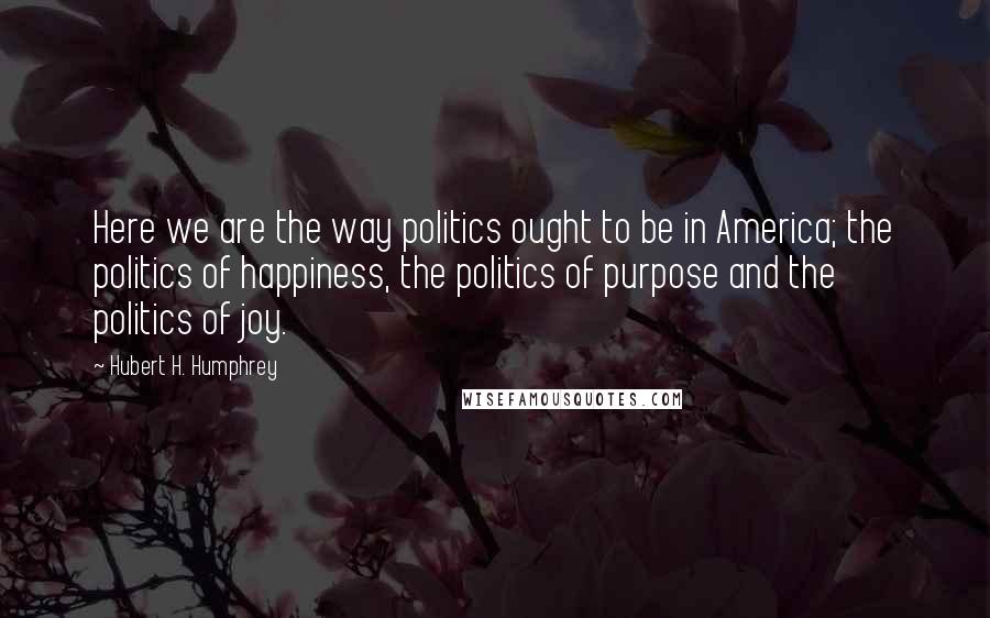 Hubert H. Humphrey Quotes: Here we are the way politics ought to be in America; the politics of happiness, the politics of purpose and the politics of joy.